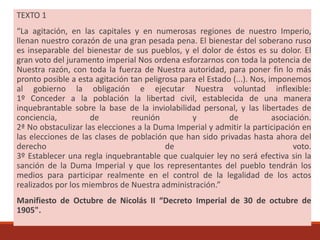 TEXTO 1
“La agitación, en las capitales y en numerosas regiones de nuestro Imperio,
llenan nuestro corazón de una gran pesada pena. El bienestar del soberano ruso
es inseparable del bienestar de sus pueblos, y el dolor de éstos es su dolor. El
gran voto del juramento imperial Nos ordena esforzarnos con toda la potencia de
Nuestra razón, con toda la fuerza de Nuestra autoridad, para poner fin lo más
pronto posible a esta agitación tan peligrosa para el Estado (...). Nos, imponemos
al gobierno la obligación e ejecutar Nuestra voluntad inflexible:
1º Conceder a la población la libertad civil, establecida de una manera
inquebrantable sobre la base de la inviolabilidad personal, y las libertades de
conciencia, de reunión y de asociación.
2ª No obstaculizar las elecciones a la Duma Imperial y admitir la participación en
las elecciones de las clases de población que han sido privadas hasta ahora del
derecho de voto.
3º Establecer una regla inquebrantable que cualquier ley no será efectiva sin la
sanción de la Duma Imperial y que los representantes del pueblo tendrán los
medios para participar realmente en el control de la legalidad de los actos
realizados por los miembros de Nuestra administración.”
Manifiesto de Octubre de Nicolás II “Decreto Imperial de 30 de octubre de
1905".
 