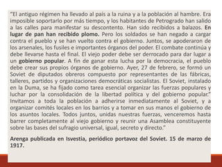 “El antiguo régimen ha llevado al país a la ruina y a la población al hambre. Era
imposible soportarlo por más tiempo, y los habitantes de Petrogrado han salido
a las calles para manifestar su descontento. Han sido recibidos a balazos. En
lugar de pan han recibido plomo. Pero los soldados se han negado a cargar
contra el pueblo y se han vuelto contra el gobierno. Juntos, se apoderaron de
los arsenales, los fusiles e importantes órganos del poder. El combate continúa y
debe llevarse hasta el final. El viejo poder debe ser derrocado para dar lugar a
un gobierno popular. A fin de ganar esta lucha por la democracia, el pueblo
debe crear sus propios órganos de gobierno. Ayer, 27 de febrero, se formó un
Soviet de diputados obreros compuesto por representantes de las fábricas,
talleres, partidos y organizaciones democráticas socialistas. El Soviet, instalado
en la Duma, se ha fijado como tarea esencial organizar las fuerzas populares y
luchar por la consolidación de la libertad política y del gobierno popular.”
Invitamos a toda la población a adherirse inmediatamente al Soviet, y a
organizar comités locales en los barrios y a tomar en sus manos el gobierno de
los asuntos locales. Todos juntos, unidas nuestras fuerzas, venceremos hasta
barrer completamente al viejo gobierno y reunir una Asamblea constituyente
sobre las bases del sufragio universal, igual, secreto y directo.”
Arenga publicada en Isvestia, periódico portavoz del Soviet. 15 de marzo de
1917.
 