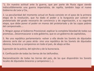 "1. En nuestra actitud ante la guerra, que por parte de Rusia sigue siendo
indiscutiblemente una guerra imperialista, de rapiña, también bajo el nuevo
Gobierno de Lvov y Cía.,
2. La peculiaridad del momento actual en Rusia consiste en el paso de la primera
etapa de la revolución, que ha dado el poder a la burguesía por carecer el
proletariado del grado necesario de conciencia y de organización, a su segunda
etapa, que debe poner el poder en manos del proletariado y de las capas pobres
del campesinado....
3. Ningún apoyo al Gobierno Provisional; explicar la completa falsedad de todas sus
promesas…Desenmascarar a este gobierno, que es un gobierno de capitalistas,
5. No una república parlamentaria -volver a ella desde los Soviets de diputados
obreros sería dar un paso atrás- sino una república de los Soviets de diputados
obreros, braceros y campesinos en todo el país, de abajo arriba.
Supresión de la policía, del ejército y de la burocracia.
6. Confiscación de todas las tierras de los latifundios.
Nacionalización de todas las tierras del país, de las que dispondrán los Soviets
locales de diputados braceros y campesinos (...).
 