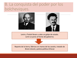 B. La conquista del poder por los
bolcheviques.
Lenin y Trotski llevan a cabo un golpe de estado.
Lenin se pone al frente del gobierno.
Reparto de la tierra, fábricas en manos de los soviets, tratado de
Brest-Litovsk y policía política (Checa)
 