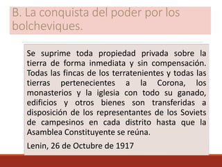 B. La conquista del poder por los
bolcheviques.
Se suprime toda propiedad privada sobre la
tierra de forma inmediata y sin compensación.
Todas las fincas de los terratenientes y todas las
tierras pertenecientes a la Corona, los
monasterios y la iglesia con todo su ganado,
edificios y otros bienes son transferidas a
disposición de los representantes de los Soviets
de campesinos en cada distrito hasta que la
Asamblea Constituyente se reúna.
Lenin, 26 de Octubre de 1917
 
