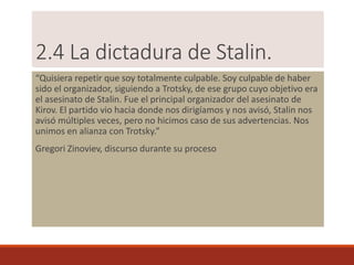 2.4 La dictadura de Stalin.
“Quisiera repetir que soy totalmente culpable. Soy culpable de haber
sido el organizador, siguiendo a Trotsky, de ese grupo cuyo objetivo era
el asesinato de Stalin. Fue el principal organizador del asesinato de
Kirov. El partido vio hacia donde nos dirigíamos y nos avisó, Stalin nos
avisó múltiples veces, pero no hicimos caso de sus advertencias. Nos
unimos en alianza con Trotsky.”
Gregori Zinoviev, discurso durante su proceso
 