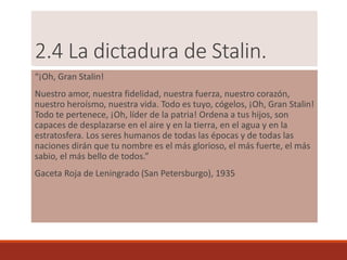 2.4 La dictadura de Stalin.
“¡Oh, Gran Stalin!
Nuestro amor, nuestra fidelidad, nuestra fuerza, nuestro corazón,
nuestro heroísmo, nuestra vida. Todo es tuyo, cógelos, ¡Oh, Gran Stalin!
Todo te pertenece, ¡Oh, líder de la patria! Ordena a tus hijos, son
capaces de desplazarse en el aire y en la tierra, en el agua y en la
estratosfera. Los seres humanos de todas las épocas y de todas las
naciones dirán que tu nombre es el más glorioso, el más fuerte, el más
sabio, el más bello de todos.”
Gaceta Roja de Leningrado (San Petersburgo), 1935
 