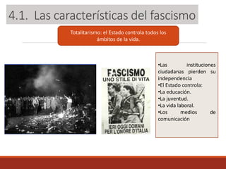 Totalitarismo: el Estado controla todos los
ámbitos de la vida.
•Las instituciones
ciudadanas pierden su
independencia
•El Estado controla:
•La educación.
•La juventud.
•La vida laboral.
•Los medios de
comunicación
4.1. Las características del fascismo
 