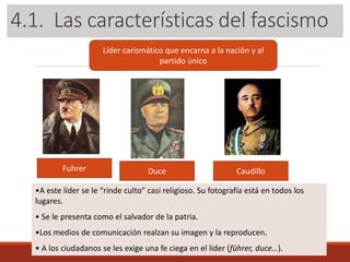 3.1. Las características del fascismo
Líder carismático que encarna a la nación y al
partido único
Fuhrer Duce Caudillo
•A este líder se le “rinde culto” casi religioso. Su fotografía está en todos los
lugares.
• Se le presenta como el salvador de la patria.
•Los medios de comunicación realzan su imagen y la reproducen.
• A los ciudadanos se les exige una fe ciega en el líder (führer, duce…).
4.1. Las características del fascismo
 