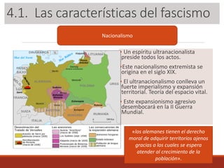 3.1. Las características del fascismo
• Un espíritu ultranacionalista
preside todos los actos.
•Este nacionalismo extremista se
origina en el siglo XIX.
• El ultranacionalismo conlleva un
fuerte imperialismo y expansión
territorial. Teoría del espacio vital.
• Este expansionismo agresivo
desembocará en la II Guerra
Mundial.
Nacionalismo
«los alemanes tienen el derecho
moral de adquirir territorios ajenos
gracias a los cuales se espera
atender al crecimiento de la
población».
4.1. Las características del fascismo
 