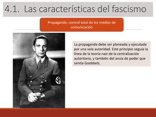 3.1. Las características del fascismo
Propaganda: control total de los medios de
comunicación
La propaganda debe ser planeada y ejecutada
por una sola autoridad. Este principio seguía la
línea de la teoría nazi de la centralización
autoritaria, y también del ansia de poder que
sentía Goebbels.
4.1. Las características del fascismo
 