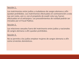 Sección 1.
Los matrimonios entre judíos y ciudadanos de sangre alemana o afín
quedan prohibidos. Los matrimonios efectuados en contravención a esta
Ley son nulos, aún si, con el propósito de evadir esta Ley, fueran
efectuados en el extranjero. Los procedimientos de nulidad podrán ser
iniciados por el Fiscal Público.
Sección 2.
Las relaciones sexuales fuera del matrimonio entre judíos y nacionales
de sangre alemana o afín quedan prohibidos.
Sección 3.
No se permite a los judíos emplear mujeres de sangre alemana o afín
como sirvientes domésticos.
 
