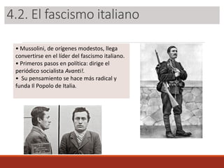 3.2. El fascismo italiano
• Mussolini, de orígenes modestos, llega
convertirse en el líder del fascismo italiano.
• Primeros pasos en política: dirige el
periódico socialista Avanti!.
• Su pensamiento se hace más radical y
funda Il Popolo de Italia.
4.2. El fascismo italiano
 