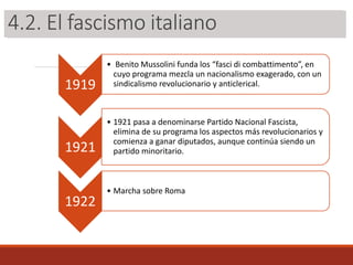 3.2. El fascismo italiano
1919
• Benito Mussolini funda los “fasci di combattimento”, en
cuyo programa mezcla un nacionalismo exagerado, con un
sindicalismo revolucionario y anticlerical.
1921
• 1921 pasa a denominarse Partido Nacional Fascista,
elimina de su programa los aspectos más revolucionarios y
comienza a ganar diputados, aunque continúa siendo un
partido minoritario.
1922
• Marcha sobre Roma
4.2. El fascismo italiano
 