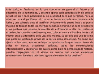 Ante todo, el fascismo, en lo que concierne en general al futuro y al
desarrollo de la humanidad, y dejando aparte toda consideración de política
actual, no cree en la posibilidad ni en la utilidad de la paz perpetua. Por esa
razón rechaza el pacifismo, el cual en el fondo esconde una renuncia a la
lucha y una cobardía ante el sacrificio. Únicamente la guerra lleva a su punto
máximo de tensión todas las energías humanas e imprime un sello de nobleza
a los pueblos que poseen la valentía de enfrentarse a ella. Las restantes
experiencias son sólo sucedáneos que no colocan nunca al hombre frente a él
mismo, ante la alternativa de la vida o la muerte. Es por ello que una doctrina
que parta del postulado previo de la paz es ajena al fascismo. Así como son
ajenos al fascismo, aunque se hayan aceptado por lo que puedan tener de
útiles en ciertas situaciones políticas, todas las construcciones
internacionales y societarias, las cuales, como bien ha demostrado la historia,
pueden disgregarse en el viento en cuanto que ciertos elementos
sentimentales, ideales o prácticos, agitan el corazón de los pueblos.“
 