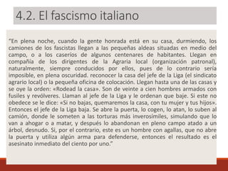 4.2. El fascismo italiano
“En plena noche, cuando la gente honrada está en su casa, durmiendo, los
camiones de los fascistas llegan a las pequeñas aldeas situadas en medio del
campo, o a los caseríos de algunos centenares de habitantes. Llegan en
compañía de los dirigentes de la Agraria local (organización patronal),
naturalmente, siempre conducidos por ellos, pues de lo contrario sería
imposible, en plena oscuridad. reconocer la casa del jefe de la Liga (el sindicato
agrario local) o la pequeña oficina de colocación. Llegan hasta una de las casas y
se oye la orden: «Rodead la casa». Son de veinte a cien hombres armados con
fusiles y revólveres. Llaman al jefe de la Liga y le ordenan que baje. Si este no
obedece se le dice: «Si no bajas, quemaremos la casa, con tu mujer y tus hijos».
Entonces el jefe de la Liga baja. Se abre la puerta, lo cogen, lo atan, lo suben al
camión, donde le someten a las torturas más inverosímiles, simulando que lo
van a ahogar o a matar, y después lo abandonan en pleno campo atado a un
árbol, desnudo. Si, por el contrario, este es un hombre con agallas, que no abre
la puerta y utiliza algún arma para defenderse, entonces el resultado es el
asesinato inmediato del ciento por uno.”
 