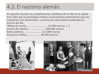 4.3. El nazismo alemán.
En aquellos tiempos las complicaciones cotidianas de la vida en la capital
eran tales que se precisaban amplios conocimientos matemáticos para las
cuestiones más elementales. La prensa de cada mañana publicaba los
precios del día:
Billete de tranvía................................50.000 marcos. (...).
Coches de caballos..........................300.000 marcos.
Baños públicos...........................115.000 marcos.
Asistencia médica.....................80.000 marcos."
 