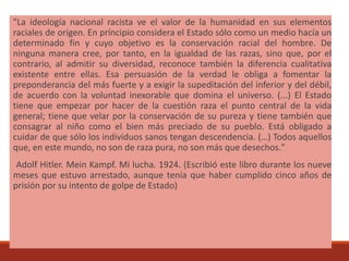"La ideología nacional racista ve el valor de la humanidad en sus elementos
raciales de origen. En príncipio considera el Estado sólo como un medio hacía un
determinado fin y cuyo objetivo es la conservación racial del hombre. De
ninguna manera cree, por tanto, en la igualdad de las razas, sino que, por el
contrario, al admitir su diversidad, reconoce también la diferencia cualitativa
existente entre ellas. Esa persuasión de la verdad le obliga a fomentar la
preponderancia del más fuerte y a exigir la supeditación del inferior y del débil,
de acuerdo con la voluntad inexorable que domina el universo. (...) El Estado
tiene que empezar por hacer de la cuestión raza el punto central de la vida
general; tiene que velar por la conservación de su pureza y tiene también que
consagrar al niño como el bien más preciado de su pueblo. Está obligado a
cuidar de que sólo los individuos sanos tengan descendencia. (…) Todos aquellos
que, en este mundo, no son de raza pura, no son más que desechos."
Adolf Hitler. Mein Kampf. Mi lucha. 1924. (Escribió este libro durante los nueve
meses que estuvo arrestado, aunque tenía que haber cumplido cinco años de
prisión por su intento de golpe de Estado)
 