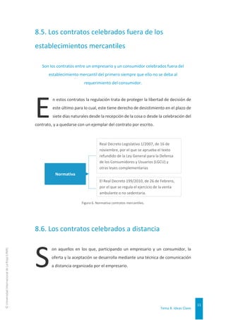 Tema 8. Ideas Clave
11
©
Universidad
Internacional
de
La
Rioja
(UNIR)
8.5. Los contratos celebrados fuera de los
establecimientos mercantiles
Son los contratos entre un empresario y un consumidor celebrados fuera del
establecimiento mercantil del primero siempre que ello no se deba al
requerimiento del consumidor.
n estos contratos la regulación trata de proteger la libertad de decisión de
este último para lo cual, este tiene derecho de desistimiento en el plazo de
siete días naturales desde la recepción de la cosa o desde la celebración del
contrato, y a quedarse con un ejemplar del contrato por escrito.
Figura 6. Normativa contratos mercantiles.
8.6. Los contratos celebrados a distancia
on aquellos en los que, participando un empresario y un consumidor, la
oferta y la aceptación se desarrolla mediante una técnica de comunicación
a distancia organizada por el empresario.
Normativa
El Real Decreto 199/2010, de 26 de Febrero,
por el que se regula el ejercicio de la venta
ambulante o no sedentaria.
Real Decreto Legislativo 1/2007, de 16 de
noviembre, por el que se aprueba el texto
refundido de la Ley General para la Defensa
de los Consumidores y Usuarios (LGCU) y
otras leyes complementarias
E
S
 