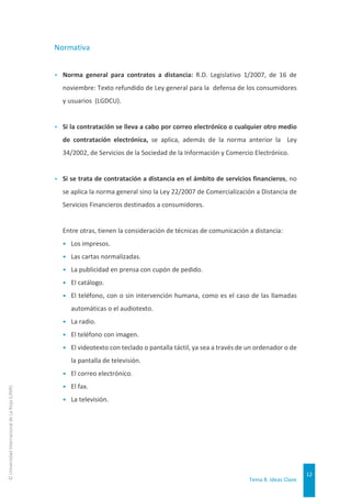 Tema 8. Ideas Clave
12
©
Universidad
Internacional
de
La
Rioja
(UNIR)
Normativa
▸ Norma general para contratos a distancia: R.D. Legislativo 1/2007, de 16 de
noviembre: Texto refundido de Ley general para la defensa de los consumidores
y usuarios (LGDCU).
▸ Si la contratación se lleva a cabo por correo electrónico o cualquier otro medio
de contratación electrónica, se aplica, además de la norma anterior la Ley
34/2002, de Servicios de la Sociedad de la Información y Comercio Electrónico.
▸ Si se trata de contratación a distancia en el ámbito de servicios financieros, no
se aplica la norma general sino la Ley 22/2007 de Comercialización a Distancia de
Servicios Financieros destinados a consumidores.
Entre otras, tienen la consideración de técnicas de comunicación a distancia:
• Los impresos.
• Las cartas normalizadas.
• La publicidad en prensa con cupón de pedido.
• El catálogo.
• El teléfono, con o sin intervención humana, como es el caso de las llamadas
automáticas o el audiotexto.
• La radio.
• El teléfono con imagen.
• El videotexto con teclado o pantalla táctil, ya sea a través de un ordenador o de
la pantalla de televisión.
• El correo electrónico.
• El fax.
• La televisión.
 