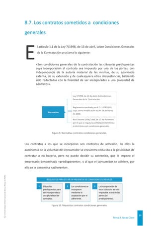 Tema 8. Ideas Clave
14
©
Universidad
Internacional
de
La
Rioja
(UNIR)
8.7. Los contratos sometidos a condiciones
generales
l artículo 1.1 de la Ley 7/1998, de 13 de abril, sobre Condiciones Generales
de la Contratación proclama lo siguiente:
«Son condiciones generales de la contratación las cláusulas predispuestas
cuya incorporación al contrato sea impuesta por una de las partes, con
independencia de la autoría material de las mismas, de su apariencia
externa, de su extensión y de cualesquiera otras circunstancias, habiendo
sido redactadas con la finalidad de ser incorporadas a una pluralidad de
contratos».
Figura 9. Normativa contratos condiciones generales.
Los contratos a los que se incorporan son contratos de adhesión. En ellos la
autonomía de la voluntad del consumidor se encuentra reducida a la posibilidad de
contratar o no hacerlo, pero no puede decidir su contenido, que lo impone el
empresario denominado «predisponente», y al que el consumidor se adhiere, por
ello se le denomina «adherente».
Figura 10. Requisitos contratos condiciones generales.
Normativa
Real Decreto 1906/1999, de 17 de diciembre,
por el que se regula la contratación telefónica
o electrónica con condiciones generales.
Ley 7/1998, de 13 de abril, de Condiciones
Generales de la Contratación.
Reglamento aprobado por R.D. 1828/1999,
cuya última modificación es del 24 de marzo
de 2000.
REQUISITOS PARA ESTAR EN PRESENCIA DE CONDICIONES GENERALES
Cláusulas
predispuestas para
ser incorporadas a
una pluralidad de
contratos.
1 Las condiciones se
incorporan
mediante la
aceptación por el
adherente.
2 La incorporación de
estas cláusulas es solo
imputable a una de las
partes (el
predisponente).
3
E
 