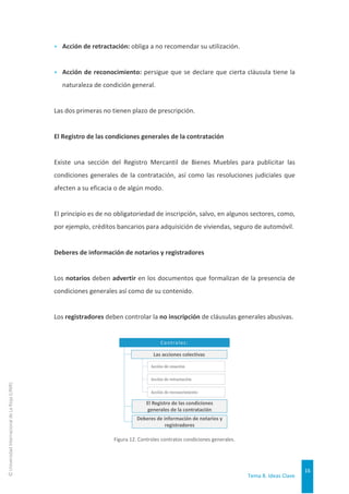 Tema 8. Ideas Clave
16
©
Universidad
Internacional
de
La
Rioja
(UNIR)
▸ Acción de retractación: obliga a no recomendar su utilización.
▸ Acción de reconocimiento: persigue que se declare que cierta cláusula tiene la
naturaleza de condición general.
Las dos primeras no tienen plazo de prescripción.
El Registro de las condiciones generales de la contratación
Existe una sección del Registro Mercantil de Bienes Muebles para publicitar las
condiciones generales de la contratación, así como las resoluciones judiciales que
afecten a su eficacia o de algún modo.
El principio es de no obligatoriedad de inscripción, salvo, en algunos sectores, como,
por ejemplo, créditos bancarios para adquisición de viviendas, seguro de automóvil.
Deberes de información de notarios y registradores
Los notarios deben advertir en los documentos que formalizan de la presencia de
condiciones generales así como de su contenido.
Los registradores deben controlar la no inscripción de cláusulas generales abusivas.
Figura 12. Controles contratos condiciones generales.
Controles:
Las acciones colectivas
El Registro de las condiciones
generales de la contratación
Acción de cesación
Deberes de información de notarios y
registradores
Acción de retractación
Acción de reconocimiento
 