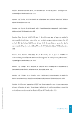 Tema 8. Ideas Clave
19
©
Universidad
Internacional
de
La
Rioja
(UNIR)
España. Real Decreto de 24 de julio de 1889 por el que se publica el Código Civil.
Boletín Oficial del Estado, núm. 206.
España. Ley 7/1996, de 15 de enero, de Ordenación del Comercio Minorista. Boletín
Oficial del Estado, núm. 15.
España. Ley 7/1998, de 13 de abril, sobre Condiciones Generales de la Contratación.
Boletín Oficial del Estado, núm. 89.
España. Real Decreto 1906/1999, de 17 de diciembre, por el que se regula la
contratación telefónica o electrónica con condiciones generales en desarrollo del
artículo 5.3 de la Ley 7/1998, de 13 de abril, de condiciones generales de la
contratación (Vigente hasta el 29 de Marzo de 2014). Boletín Oficial del Estado, núm.
313.
España. Real Decreto 398/2000, de 24 de marzo, por el que se modifica la
demarcación y capitalidad de determinados Registros de la Propiedad y Mercantiles.
Boletín Oficial del Estado, núm. 104.
España. Ley 34/2002, de 11 de julio, de Servicios de la Sociedad de la Información y
de Comercio Electrónico. Boletín Oficial del Estado, núm. 166.
España. Ley 22/2007, de 11 de julio, sobre Comercialización a Distancia de Servicios
Financieros Destinados a los Consumidores. Boletín Oficial del Estado, núm. 166.
España. Real Decreto Legislativo 1/2007, de 16 de noviembre, por el que se aprueba
el texto refundido de la Ley General para la Defensa de los Consumidores y Usuarios
y otras leyes complementarias. Boletín Oficial del Estado, núm. 287.
 