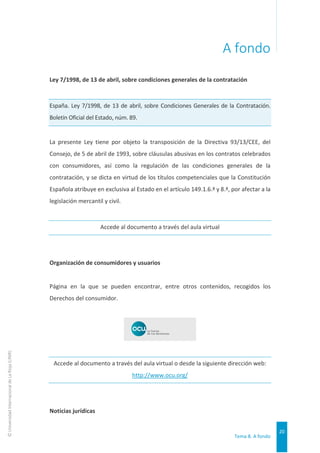 Tema 8. A fondo
20
©
Universidad
Internacional
de
La
Rioja
(UNIR)
A fondo
Ley 7/1998, de 13 de abril, sobre condiciones generales de la contratación
España. Ley 7/1998, de 13 de abril, sobre Condiciones Generales de la Contratación.
Boletín Oficial del Estado, núm. 89.
La presente Ley tiene por objeto la transposición de la Directiva 93/13/CEE, del
Consejo, de 5 de abril de 1993, sobre cláusulas abusivas en los contratos celebrados
con consumidores, así como la regulación de las condiciones generales de la
contratación, y se dicta en virtud de los títulos competenciales que la Constitución
Española atribuye en exclusiva al Estado en el artículo 149.1.6.ª y 8.ª, por afectar a la
legislación mercantil y civil.
Accede al documento a través del aula virtual
Organización de consumidores y usuarios
Página en la que se pueden encontrar, entre otros contenidos, recogidos los
Derechos del consumidor.
Accede al documento a través del aula virtual o desde la siguiente dirección web:
http://www.ocu.org/
Noticias jurídicas
 
