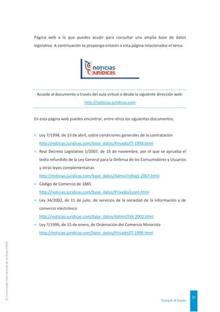 Tema 8. A fondo
21
©
Universidad
Internacional
de
La
Rioja
(UNIR)
Página web a la que puedes acudir para consultar una amplia base de datos
legislativa. A continuación te propongo enlaces a esta página relacionados el tema.
Accede al documento a través del aula virtual o desde la siguiente dirección web:
http://noticias.juridicas.com
En esta página web puedes encontrar, entre otros los siguientes documentos:
▸ Ley 7/1998, de 13 de abril, sobre condiciones generales de la contratación
http://noticias.juridicas.com/base_datos/Privado/l7-1998.html
▸ Real Decreto Legislativo 1/2007, de 16 de noviembre, por el que se aprueba el
texto refundido de la Ley General para la Defensa de los Consumidores y Usuarios
y otras leyes complementarias
http://noticias.juridicas.com/base_datos/Admin/rdleg1-2007.html
▸ Código de Comercio de 1885
http://noticias.juridicas.com/base_datos/Privado/ccom.html
▸ Ley 34/2002, de 11 de julio, de servicios de la sociedad de la información y de
comercio electrónico
http://noticias.juridicas.com/base_datos/Admin/l34-2002.html
▸ Ley 7/1996, de 15 de enero, de Ordenación del Comercio Minorista
http://noticias.juridicas.com/base_datos/Privado/l7-1996.html
 