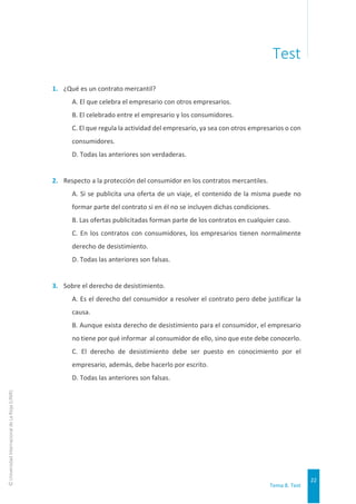 Tema 8. Test
22
©
Universidad
Internacional
de
La
Rioja
(UNIR)
Test
1. ¿Qué es un contrato mercantil?
A. El que celebra el empresario con otros empresarios.
B. El celebrado entre el empresario y los consumidores.
C. El que regula la actividad del empresario, ya sea con otros empresarios o con
consumidores.
D. Todas las anteriores son verdaderas.
2. Respecto a la protección del consumidor en los contratos mercantiles.
A. Si se publicita una oferta de un viaje, el contenido de la misma puede no
formar parte del contrato si en él no se incluyen dichas condiciones.
B. Las ofertas publicitadas forman parte de los contratos en cualquier caso.
C. En los contratos con consumidores, los empresarios tienen normalmente
derecho de desistimiento.
D. Todas las anteriores son falsas.
3. Sobre el derecho de desistimiento.
A. Es el derecho del consumidor a resolver el contrato pero debe justificar la
causa.
B. Aunque exista derecho de desistimiento para el consumidor, el empresario
no tiene por qué informar al consumidor de ello, sino que este debe conocerlo.
C. El derecho de desistimiento debe ser puesto en conocimiento por el
empresario, además, debe hacerlo por escrito.
D. Todas las anteriores son falsas.
 
