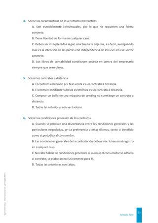 Tema 8. Test
23
©
Universidad
Internacional
de
La
Rioja
(UNIR)
4. Sobre las características de los contratos mercantiles.
A. Son esencialmente consensuales, por lo que no requieren una forma
concreta.
B. Tiene libertad de forma en cualquier caso.
C. Deben ser interpretados según una buena fe objetiva, es decir, averiguando
cuál es la intención de las partes con independencia de los usos en ese sector
concreto.
D. Los libros de contabilidad constituyen prueba en contra del empresario
siempre que sean claros.
5. Sobre los contratos a distancia.
A. El contrato celebrado por tele-venta es un contrato a distancia.
B. El contrato mediante subasta electrónica es un contrato a distancia.
C. Comprar un bollo en una máquina de vending no constituye un contrato a
distancia.
D. Todas las anteriores son verdaderas.
6. Sobre las condiciones generales de los contratos.
A. Cuando se produce una discordancia entre las condiciones generales y las
particulares negociadas, se da preferencia a estas últimas, tanto si beneficia
como si perjudica al consumidor.
B. Las condiciones generales de la contratación deben inscribirse en el registro
en cualquier caso.
C. No cabe hablar de condiciones generales si, aunque el consumidor se adhiera
al contrato, se elaboran exclusivamente para él.
D. Todas las anteriores son falsas.
 