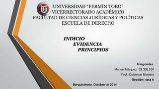 UNIVERSIDAD “FERMÍN TORO” 
VICERRECTORADO ACADÉMICO 
FACULTAD DE CIENCIAS JURÍDICAS Y POLÍTICAS 
ESCUELA DE DERECHO 
INDICIO 
EVIDENCIA 
PRINCIPIOS 
Integrantes. 
Manuel Márquez 22.326.250 
Prof.: Dulcemar Montero 
Sección: saia A 
Barquisimeto, Octubre de 2014 
 