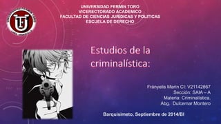 UNIVERSIDAD FERMIN TORO 
VICERECTORADO ACADEMICO 
FACULTAD DE CIENCIAS JURÍDICAS Y POLITICAS 
ESCUELA DE DERECHO 
Frányelis Marín CI: V21142867 
Sección: SAIA – A 
Materia: Criminalística. 
Abg. Dulcemar Montero 
Barquisimeto, Septiembre de 2014/BI 
 