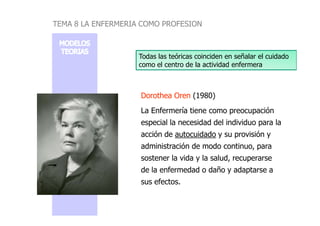Dorothea OrenDorothea Oren (1980)
La Enfermería tiene como preocupación
Todas las teóricas coinciden en señalar el cuidado
como el centro de la actividad enfermera
TEMA 8 LA ENFERMERIA COMO PROFESION
La Enfermería tiene como preocupación
especial la necesidad del individuo para la
acción de autocuidado y su provisión y
administración de modo continuo, para
sostener la vida y la salud, recuperarse
de la enfermedad o daño y adaptarse a
sus efectos.
 