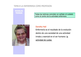 DorothyDorothy HallHall
Enfermería es el resultado de la evolución
Todas las teóricas coinciden en señalar el cuidado
como el centro de la actividad enfermera
TEMA 8 LA ENFERMERIA COMO PROFESION
Enfermería es el resultado de la evolución
dentro de una sociedad de una actividad
innata y esencial en el ser humano: la
actividad de cuidar.
 