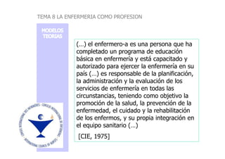 (…) el enfermero-a es una persona que ha
completado un programa de educación
básica en enfermería y está capacitado y
autorizado para ejercer la enfermería en su
país (…) es responsable de la planificación,
la administración y la evaluación de los
TEMA 8 LA ENFERMERIA COMO PROFESION
la administración y la evaluación de los
servicios de enfermería en todas las
circunstancias, teniendo como objetivo la
promoción de la salud, la prevención de la
enfermedad, el cuidado y la rehabilitación
de los enfermos, y su propia integración en
el equipo sanitario (…)
[CIE, 1975]
 