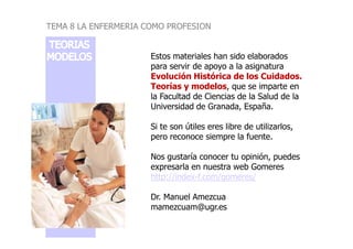 Estos materiales han sido elaborados
para servir de apoyo a la asignatura
Evolución Histórica de los Cuidados.
Teorías y modelos, que se imparte en
la Facultad de Ciencias de la Salud de la
Universidad de Granada, España.
Si te son útiles eres libre de utilizarlos,
TEMA 8 LA ENFERMERIA COMO PROFESION
Si te son útiles eres libre de utilizarlos,
pero reconoce siempre la fuente.
Nos gustaría conocer tu opinión, puedes
expresarla en nuestra web Gomeres
http://index-f.com/gomeres/
Dr. Manuel Amezcua
mamezcuam@ugr.es
 