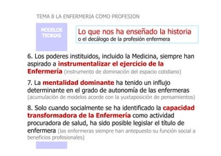 TEMA 8 LA ENFERMERIA COMO PROFESION
Lo que nos ha enseñado la historia
o el decálogo de la profesión enfermera
6. Los poderes instituidos, incluido la Medicina, siempre han
aspirado a instrumentalizar el ejercicio de la
Enfermería (instrumento de dominación del espacio cotidiano)
7. La mentalidad dominante ha tenido un influjo
determinante en el grado de autonomía de las enfermeras
(acumulación de modelos acorde con la yuxtaposición de pensamientos)
8. Solo cuando socialmente se ha identificado la capacidad
transformadora de la Enfermería como actividad
procuradora de salud, ha sido posible legislar el título de
enfermera (las enfermeras siempre han antepuesto su función social a
beneficios profesionales)
 