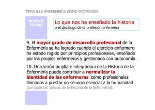 TEMA 8 LA ENFERMERIA COMO PROFESION
Lo que nos ha enseñado la historia
o el decálogo de la profesión enfermera
9. El mayor grado de desarrollo profesional de la
Enfermería se ha logrado cuando el ejercicio enfermero
ha estado regido por principios profesionales, enseñadoha estado regido por principios profesionales, enseñado
por los propios enfermeros y gestionado con autonomía.
10. Una visión amplia e integradora de la Historia de la
Enfermería puede contribuir a normalizar la
identidad de las enfermeras como profesionales
llamados a prestar un servicio esencial a la humanidad
(combatir las falacias de la historia de la Enfermería).
 