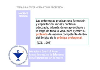 Las enfermeras precisan una formación
y capacitación inicial y continua
adecuada, además de un aprendizaje a
lo largo de toda la vida, para ejercer su
profesiónprofesión de manera competente dentro
TEMA 8 LA ENFERMERIA COMO PROFESION
profesiónprofesión de manera competente dentro
del ámbito de la práctica profesional.práctica profesional.
[CIE, 1998]
 
