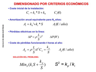 CÁLCULO
DE
LÍNEAS
ELÉCTRICAS
DIMENSIONADO POR CRITERIOS ECONÓMICOS
• Coste inicial de la instalación:
• Amortización anual equivalente para Na años:
• Pérdidas eléctricas en la línea:
• Coste de pérdidas funcionando t horas al año:
SOLUCIÓN DEL PROBLEMA:
(€)
* 0
1 i
i C
k
S
k
C 

)
/
(€
*
'
0 año
A
S
k
k
A i
i
i 

)
(
2
W
P
I
S
L
P 

 
)
/
(€
2
año
A
S
k
C
tI
S
L
A p
p
w
p 
 
)
(
S
k
S
k
Min
p
i
S  i
p k
k
S /
=
2
 