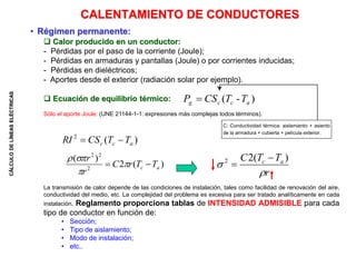 CÁLCULO
DE
LÍNEAS
ELÉCTRICAS
 Calor producido en un conductor:
- Pérdidas por el paso de la corriente (Joule);
- Pérdidas en armaduras y pantallas (Joule) o por corrientes inducidas;
- Pérdidas en dieléctricos;
- Aportes desde el exterior (radiación solar por ejemplo).
 Ecuación de equilibrio térmico:
Sólo el aporte Joule: (UNE 21144-1-1: expresiones más complejas todos términos).
La transmisión de calor depende de las condiciones de instalación, tales como facilidad de renovación del aire,
conductividad del medio, etc. La complejidad del problema es excesiva para ser tratado analíticamente en cada
instalación. Reglamento proporciona tablas de INTENSIDAD ADMISIBLE para cada
tipo de conductor en función de:
• Sección;
• Tipo de aislamiento;
• Modo de instalación;
• etc..
CALENTAMIENTO DE CONDUCTORES
• Régimen permanente:
)
(
2
a
c
c T
T
CS
RI 

)
-
( a
c
c
g T
T
CS
P 
r
T
T
C a
c


)
(
2
2 

)
(
2
)
(
2
2
2
a
c T
T
r
C
r
r

 



C: Conductividad térmica: aislamiento + asiento
de la armadura + cubierta + película exterior.
 
