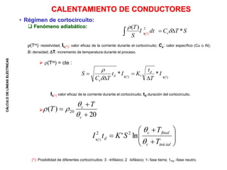 CÁLCULO
DE
LÍNEAS
ELÉCTRICAS
• Régimen de cortocircuito:
 Fenómeno adiabático:
(Tra): resistividad; Ik(*): valor eficaz de la corriente durante el cortocircuito; Ce: calor específico (Cu o Al);
: densidad; T: incremento de temperatura durante el proceso.
 (Tra) = cte :
Ik(*) valor eficaz de la corriente durante el cortocircuito; td duración del cortocircuito.

CALENTAMIENTO DE CONDUCTORES
S
T
C
dt
I
S
T
e *
)
( 2


 

I
T
t
K
I
t
T
C
S d
d
e
*
* 1






k(*)
k(*) k(*)
k(*)
(*): Posibilidad de diferentes cortocircuitos: 3 -trifásico; 2 -bifásico; 1- fase tierra; 1FN -fase neutro.
20
)
( 20



c
c T
T















inicial
c
final
c
d
T
T
S
K
t
I


ln
' 2
2
 