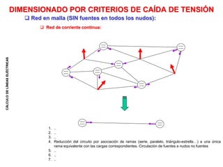 CÁLCULO
DE
LÍNEAS
ELÉCTRICAS
 Red de corriente continua:
DIMENSIONADO POR CRITERIOS DE CAÍDA DE TENSIÓN
 Red en malla (SIN fuentes en todos los nudos):
1. ..
2. ..
3. ..
4. Reducción del circuito por asociación de ramas (serie, paralelo, triángulo-estrella…) a una única
rama equivalente con las cargas correspondientes. Circulación de fuentes a nudos no fuentes
5. ..
6. ..
7. ..
 