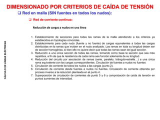 CÁLCULO
DE
LÍNEAS
ELÉCTRICAS
 Red de corriente continua:
DIMENSIONADO POR CRITERIOS DE CAÍDA DE TENSIÓN
Reducción de cargas a nudos en una línea
1. Establecimiento de secciones para todas las ramas de la malla atendiendo a los criterios ya
establecidos en topologías conocidas.
2. Establecimiento para cada nudo (fuente y no fuente) de cargas equivalentes a todas las cargas
distribuidas en la ramas que inciden en el nudo analizado. Las ramas en toda su longitud deben ser
de sección homogénea, si bien ello no quiere decir que todas las ramas sean de igual sección.
3. Reducción a una única sección de todas las ramas, tomando como base la sección que sea más
repetitiva, a fin de que la resistencia de cada rama sea función solamente de su longitud.
4. Reducción del circuito por asociación de ramas (serie, paralelo, triángulo-estrella…) a una única
rama equivalente con las cargas correspondientes. Circulación de fuentes a nudos no fuentes
5. Circulación de corriente de todos los nudos a las cargas (punto 2).
6. Circulación de corriente desde fuentes a nudos no fuentes. Circulación de corriente obtenida por
proceso inverso a la reducción planteada en el punto 4.
7. Superposición de circulación de corrientes de punto 5 y 6 y comprobación de caída de tensión en
puntos sumentes de intensidad.
 Red en malla (SIN fuentes en todos los nudos):
 