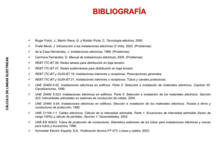 CÁLCULO
DE
LÍNEAS
ELÉCTRICAS
BIBLIOGRAFÍA
 Roger Folch, J., Martín Riera, G. y Roldán Porta, C. Tecnología eléctrica, 2000.
 Fraile Moral, J. Introducción a las instalaciones eléctricas (2 Vols), 2003. (Problemas)
 de la Casa Hernández, J. Instalaciones eléctricas, 1999. (Problemas)
 Carmona Fernández, D. Manual de instalaciones eléctricas, 2005. (Problemas)
 REBT ITC-BT 06, Redes aéreas para distribución en baja tensión.
 REBT ITC-BT 07, Redes subterráneas para distribución en baja tensión.
 REBT ITC-BT y GUÍA-BT 19, Instalaciones interiores o receptoras. Prescripciones generales.
 REBT ITC-BT y GUÍA-BT 21, Instalaciones interiores o receptoras. Tubos y canales protectoras.
 UNE 20460-5-52, Instalaciones eléctricas en edificios. Parte 5: Selección e instalación de materiales eléctricos. Capítulo 52:
Canalizaciones, 1999.
 UNE 20460 5-523, Instalaciones eléctricas en edificios. Parte 5: Selección e instalación de los materiales eléctricos. Sección
523: Intensidades admisibles en sistemas de conducción de cables, 2004.
 UNE 20460 5-54, Instalaciones eléctricas en edificios. Elección e instalación de los materiales eléctricos. Puesta a tierra y
conductores de protección, 1990.
 UNE 21144-1-1, Cables eléctricos. Cálculo de la intensidad admisible. Parte 1: Ecuaciones de intensidad admisible (factor de
carga 100%) y cálculo de pérdidas. Sección 1: Generalidades, 2002.
 UNE-EN 60423, Tubos de protección de conductores. Diámetros exteriores de los tubos para instalaciones eléctricas y roscas
para tubos y accesorios, 1996.
 Schneider Electric España, S.A.. Publicación técnica PT-073: Líneas y cables, 2003.
 