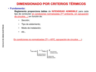 CÁLCULO
DE
LÍNEAS
ELÉCTRICAS
DIMENSIONADO POR CRITERIOS TÉRMICOS
• Fundamento:
En condiciones no normalizadas (Tra  40ºC, agrupación de circuitos ....):
Reglamento proporciona tablas de INTENSIDAD ADMISIBLE para cada
tipo de conductor en condiciones normalizadas (Tra ambiente, sin agrupación
de circuitos....) en función de:
• Sección;
• Tipo de aislamiento;
• Modo de instalación;
• etc..
Imax adm = ITABLA * F
CONDICIÓN NO
NORMALIZADA
CONDICIÓN
NORMALIZADA
(FACTOR DE
CORRECCIÓN)
 