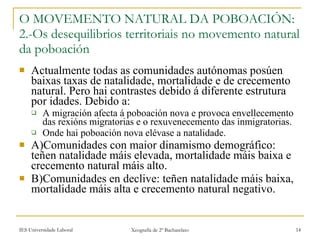 O MOVEMENTO NATURAL DA POBOACIÓN: 2.-Os desequilibrios territoriais no movemento natural da poboación Actualmente todas as comunidades autónomas posúen baixas taxas de natalidade, mortalidade e de crecemento natural. Pero hai contrastes debido á diferente estrutura por idades. Debido a: A migración afecta á poboación nova e provoca envellecemento das rexións migratorias e o rexuvenecemento das inmigratorias. Onde hai poboación nova elévase a natalidade. A)Comunidades con maior dinamismo demográfico: teñen natalidade máis elevada, mortalidade máis baixa e crecemento natural máis alto. B)Comunidades en declive: teñen natalidade máis baixa, mortalidade máis alta e crecemento natural negativo. 