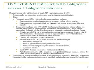 OS MOVEMENTOS MIGRATORIOS 1.-Migracións interiores. 1.1.-Migracións tradicionais Desenvolvéronse entre o último terzo do século XIX e a crise económica de 1975. Protagonizadas por campesiños (a outras áreas agrarias ou zonas industrializadas). Tipos: Temporais: entre 1870 e 1960. Aféctalle aos campesiños e podían ser : Desprazamentos estacionais a outras áreas rurais para realizar labores agrarias. Desprazamentos temporais á cidade nas épocas do ano nas que o campo non daba tanto traballo. Éxodo rural: tivo lugar entre 1900 e 1975. É unha migración entre áreas rurais e urbanas con carácter definitivo ou de longa duración. Procedían de zonas atrasadas de Galicia, interior peninsular e Andalucía oriental. Dirixíronse a áreas industriais e máis tarde turísticas. Etapas: Primeiro terzo do XX: estivo motivado polo exceso de brazos no campo, debido á crise da filoxera nas zonas vitivinícolas e ó inicio da mecanización do campo. O éxodo viuse favorecido pola oferta de traballo nas zonas industriais. Guerra Civil e posguerra: o éxodo estancouse. Entre os anos 1950 e 1975: o éxodo acadou o seu maior volume por: Crecemento demográfico Crise da agricultura tradicional pola mecanización. O auxe industrial impulsado polos Plans de Desenvolvemento Apoxeo do turismo. Desde 1975: decaeu o éxodo rural a partir da crise industrial. Actualmente: os maiores saldos migratorios corresponden a Baleares, Canarias e rexións do litoral mediterráneo, grazas ao turismo, á pequena industria... Consecuencias: demográficas (desequilibrios de distribución e de estrutura da poboación), económicas (zonas deprimidas e en euxe),sociais (perda de identidade tradicional e mala integración) e ambientais. 