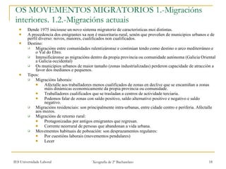 OS MOVEMENTOS MIGRATORIOS 1.-Migracións interiores. 1.2.-Migracións actuais Dende 1975 iniciouse un novo sistema migratorio de características moi distintas. A procedencia dos emigrantes xa non é maioritaria rural, senón que proveñen de municipios urbanos e de perfil diverso: novos, maiores, cualificados non cualificados. Destino: Migracións entre comunidades ralentizáronse e continúan tendo como destino o arco mediterráneo e o Val do Ebro. Intensificáronse as migracións dentro da propia provincia ou comunidade autónoma (Galicia Oriental a Galicia occidental) Os municipios urbanos de maior tamaño (zonas industrializadas) perderon capacidade de atracción a favor dos medianos e pequenos. Tipos: Migracións laborais: Aféctalle aos traballadores menos cualificados de zonas en declive que se encamiñan a zonas máis dinámicas economicamente da propia provincia ou comunidade. Traballadores cualificados que se trasladan a centros de actividade terciaria. Podemos falar de zonas con saldo positivo, saldo alternativo positivo e negativo e saldo negativo. Migracións residenciais: son principalmente intra-urbanas, entre cidade centro e periferia. Aféctalle aos mozos. Migracións de retorno rural: Protagonizadas por antigos emigrantes que regresan. Corrente neorrural de persoas que abandonan a vida urbana. Movementos habituais de poboación: son desprazamentos regulares: Por cuestións laborais (movementos pendulares) Lecer 