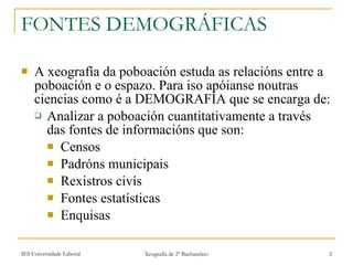 FONTES DEMOGRÁFICAS A xeografía da poboación estuda as relacións entre a poboación e o espazo. Para iso apóianse noutras ciencias como é a DEMOGRAFÍA que se encarga de: Analizar a poboación cuantitativamente a través das fontes de informacións que son: Censos Padróns municipais Rexistros civís Fontes estatísticas Enquisas 