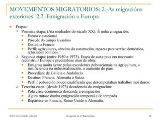 MOVEMENTOS MIGRATORIOS: 2.-As migracións exteriores. 2.2.-Emigración a Europa Etapas: Primeira etapa: (Ata mediados do século XX): É unha emigración: Escasa e estacional. Procede do campo levantino Destino a Francia Perfil: agricultores, obreiros da construción, rapazas para servizo doméstico, refuxiados políticos. Segunda etapa: (entre 1950 e 1973). Etapa de auxe pois era necesario reconstruír Europa e precisábase man de obra: Emigrou moita xente polos excedentes poboacionais na agricultura, a insuficiencia na industrialización, o aumento do paro. Procedían: de Galicia e Andalucía Destino: Francia, Alemaña e Suíza. Perfil: poboación pouco cualificada que desempeñaban traballos moi duros. Terceira etapa: (dende 1973) decadencia da emigración: Pola crise económica descende a emigración Agora trátase dunha emigración temporal e de tempada Repártese en Francia, Reino Unido e Alemaña. 
