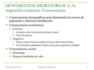 MOVEMENTOS MIGRATORIOS: 2.-As migracións exteriores. Consecuencias Consecuencias demográficas pola diminución de ectivos de poboación e diferente distribución. Consecuencias económicas: Positivas:  aliviaron o forte crecemento natural e o paro. Envío de divisas Negativas: Moitos aforros foron investidos en áreas máis desenvolvidas. Os retornados asentábanse noutras zonas para asegurarse o traballo. Consecuencias sociais:  Desarraigo Penosas condicións de vida 