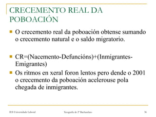 CRECEMENTO REAL DA POBOACIÓN O crecemento real da poboación obtense sumando o crecemento natural e o saldo migratorio. CR=(Nacemento-Defuncións)+(Inmigrantes-Emigrantes) Os ritmos en xeral foron lentos pero dende o 2001 o crecemento da poboación acelerouse pola chegada de inmigrantes. 